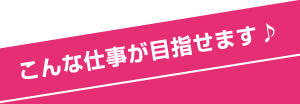 こんな仕事が目指せます♪